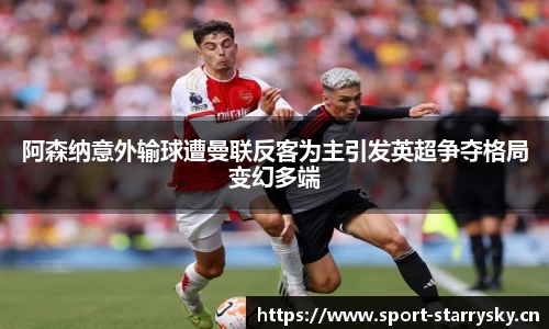 阿森纳意外输球遭曼联反客为主引发英超争夺格局变幻多端