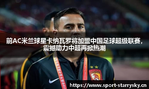 前AC米兰球星卡纳瓦罗将加盟中国足球超级联赛，震撼助力中超再掀热潮